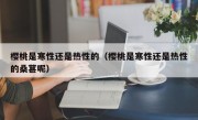 樱桃是寒性还是热性的（樱桃是寒性还是热性的桑葚呢）