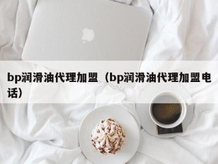 bp润滑油代理加盟（bp润滑油代理加盟电话）