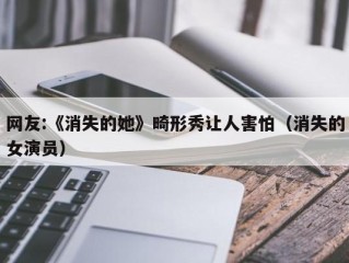 网友:《消失的她》畸形秀让人害怕（消失的女演员）