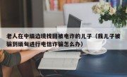 老人在中缅边境找回被电诈的儿子（我儿子被骗到缅甸进行电信诈骗怎么办）