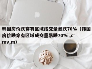 韩国房价跌穿有区域成交量暴跌70%（韩国房价跌穿有区域成交量暴跌70% ,c' mv,m）