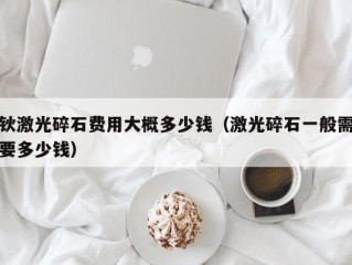 钬激光碎石费用大概多少钱（激光碎石一般需要多少钱）