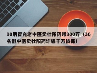 90后冒充老中医卖壮阳药赚900万（36名假中医卖壮阳药诈骗千万被抓）