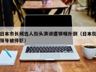 日本市长候选人街头演讲遭锁喉扑倒（日本街领导被停职）