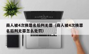 商人被4次换罪名后判无罪（商人被4次换罪名后判无罪怎么处罚）