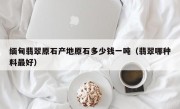 缅甸翡翠原石产地原石多少钱一吨（翡翠哪种料最好）