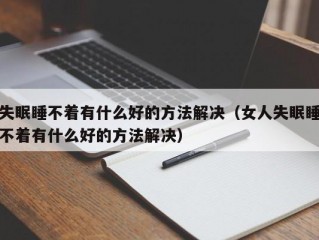 失眠睡不着有什么好的方法解决（女人失眠睡不着有什么好的方法解决）