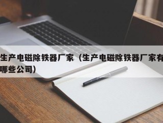 生产电磁除铁器厂家（生产电磁除铁器厂家有哪些公司）