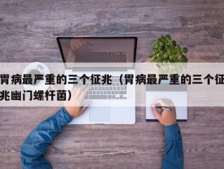 胃病最严重的三个征兆（胃病最严重的三个征兆幽门螺杆菌）