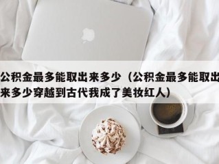 公积金最多能取出来多少（公积金最多能取出来多少穿越到古代我成了美妆红人）