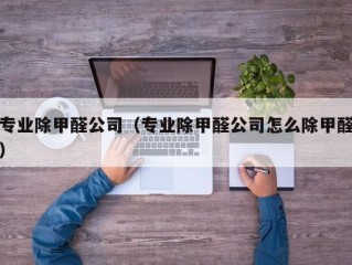 专业除甲醛公司（专业除甲醛公司怎么除甲醛）