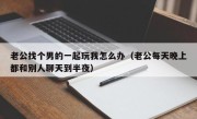 老公找个男的一起玩我怎么办（老公每天晚上都和别人聊天到半夜）