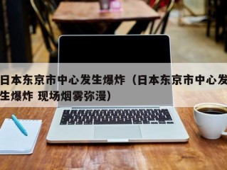 日本东京市中心发生爆炸（日本东京市中心发生爆炸 现场烟雾弥漫）