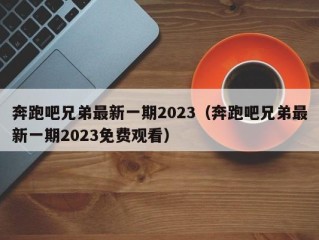 奔跑吧兄弟最新一期2023（奔跑吧兄弟最新一期2023免费观看）