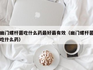 幽门螺杆菌吃什么药最好最有效（幽门螺杆菌吃什么药）