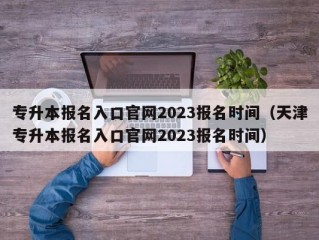 专升本报名入口官网2023报名时间（天津专升本报名入口官网2023报名时间）