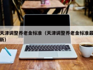 天津调整养老金标准（天津调整养老金标准最新）