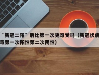 “新冠二阳”后比第一次更难受吗（新冠状病毒第一次阳性第二次阴性）