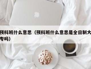 预科班什么意思（预科班什么意思是全日制大专吗）