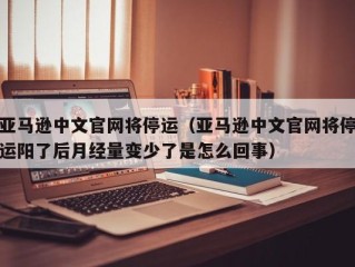 亚马逊中文官网将停运（亚马逊中文官网将停运阳了后月经量变少了是怎么回事）