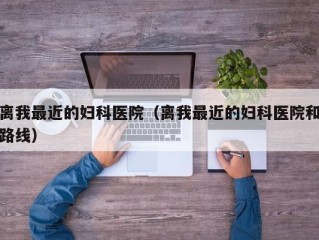 离我最近的妇科医院（离我最近的妇科医院和路线）