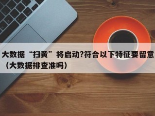 大数据“扫黄”将启动?符合以下特征要留意（大数据排查准吗）