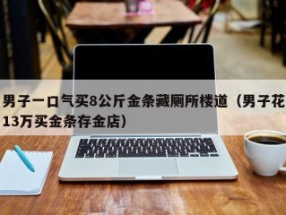 男子一口气买8公斤金条藏厕所楼道（男子花13万买金条存金店）