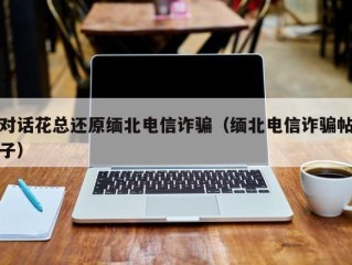 对话花总还原缅北电信诈骗（缅北电信诈骗帖子）