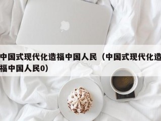 中国式现代化造福中国人民（中国式现代化造福中国人民0）