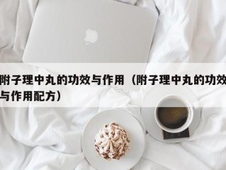 附子理中丸的功效与作用（附子理中丸的功效与作用配方）