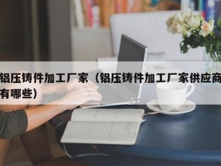 铝压铸件加工厂家（铝压铸件加工厂家供应商有哪些）