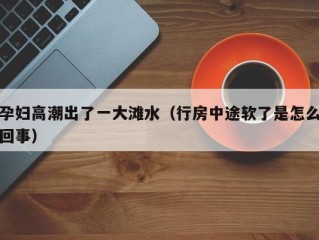 孕妇高潮出了一大滩水（行房中途软了是怎么回事）