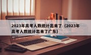 2023年高考人数统计出来了（2023年高考人数统计出来了广东）