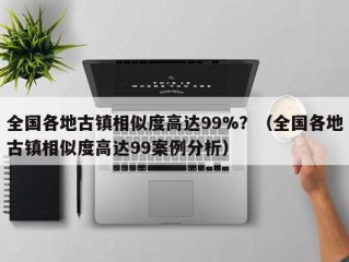 全国各地古镇相似度高达99%？（全国各地古镇相似度高达99案例分析）