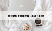 黑妹老妈看黑妹视频（黑妹上央视）