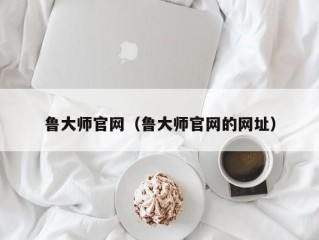 鲁大师官网（鲁大师官网的网址）