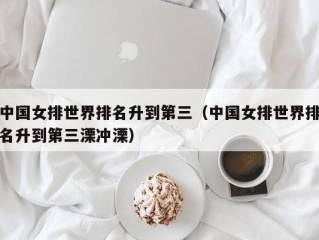 中国女排世界排名升到第三（中国女排世界排名升到第三溧冲溧）