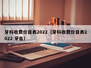 牙科收费价目表2022（牙科收费价目表2022 牙齿）