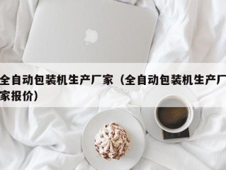 全自动包装机生产厂家（全自动包装机生产厂家报价）