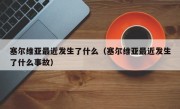 塞尔维亚最近发生了什么（塞尔维亚最近发生了什么事故）