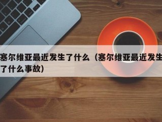 塞尔维亚最近发生了什么（塞尔维亚最近发生了什么事故）