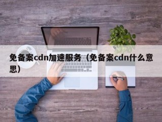 免备案cdn加速服务（免备案cdn什么意思）