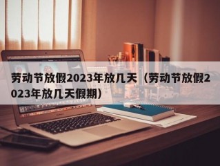 劳动节放假2023年放几天（劳动节放假2023年放几天假期）