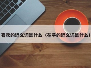 喜欢的近义词是什么（在乎的近义词是什么）