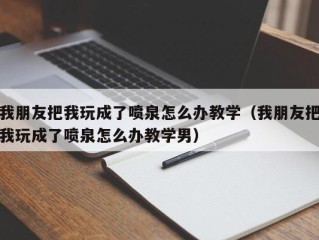 我朋友把我玩成了喷泉怎么办教学（我朋友把我玩成了喷泉怎么办教学男）