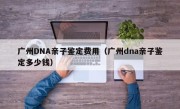 广州DNA亲子鉴定费用（广州dna亲子鉴定多少钱）