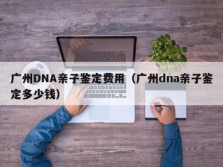 广州DNA亲子鉴定费用（广州dna亲子鉴定多少钱）