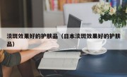 淡斑效果好的护肤品（日本淡斑效果好的护肤品）