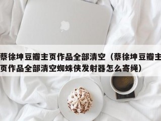 蔡徐坤豆瓣主页作品全部清空（蔡徐坤豆瓣主页作品全部清空蜘蛛侠发射器怎么寄绳）