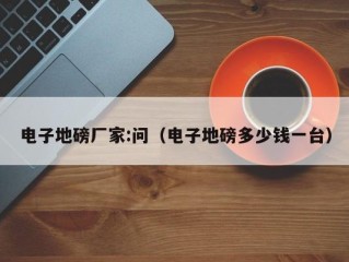 电子地磅厂家:问（电子地磅多少钱一台）